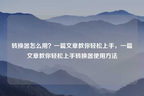 转换器怎么用?一篇文章教你轻松上手,一篇文章教你轻松上手转换器使用方法