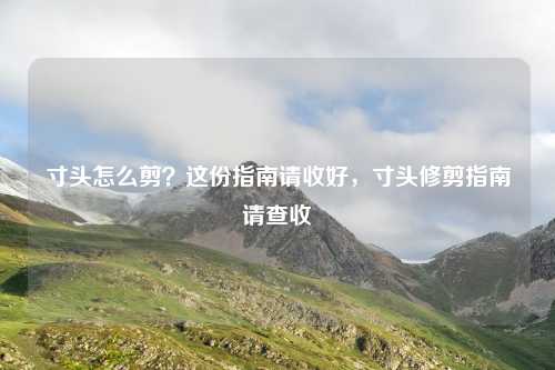 寸头怎么剪？这份指南请收好，寸头修剪指南请查收