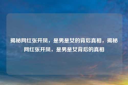 揭秘网红张开凤,是男是女的背后真相,揭秘网红张开凤,是男是女背后的真相