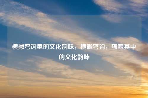 横撇弯钩里的文化韵味，横撇弯钩，蕴藏其中的文化韵味