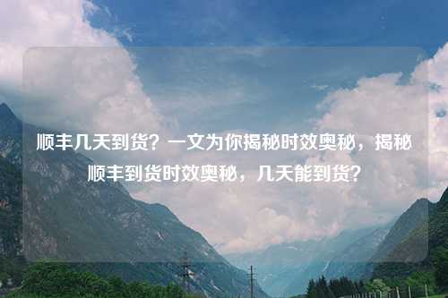 顺丰几天到货？一文为你揭秘时效奥秘，揭秘顺丰到货时效奥秘，几天能到货？