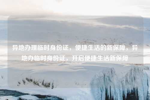 异地办理临时身份证,便捷生活的新保障,异地办临时身份证,开启便捷生活新保障
