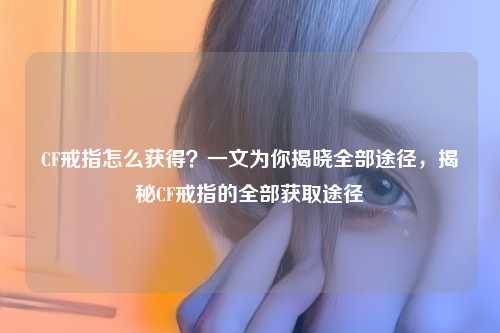 CF戒指怎么获得?一文为你揭晓全部途径,揭秘CF戒指的全部获取途径