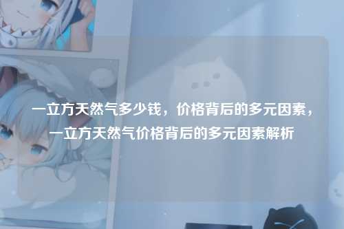 一立方天然气多少钱，价格背后的多元因素，一立方天然气价格背后的多元因素解析