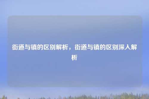 街道与镇的区别解析，街道与镇的区别深入解析