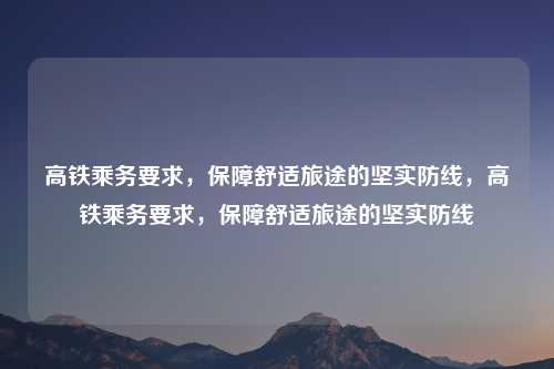 高铁乘务要求,保障舒适旅途的坚实防线,高铁乘务要求,保障舒适旅途的坚实防线