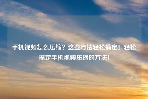 手机视频怎么压缩?这些方法轻松搞定!轻松搞定手机视频压缩的方法!