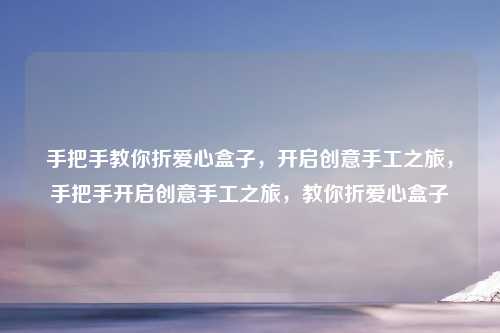 手把手教你折爱心盒子,开启创意手工之旅,手把手开启创意手工之旅,教你折爱心盒子