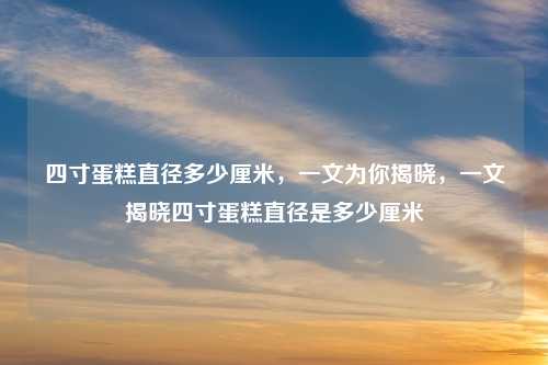 四寸蛋糕直径多少厘米,一文为你揭晓,一文揭晓四寸蛋糕直径是多少厘米