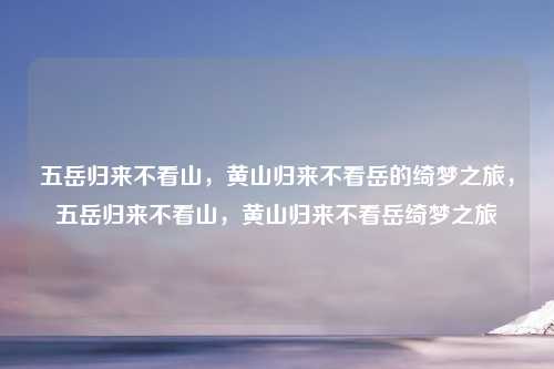 五岳归来不看山，黄山归来不看岳的绮梦之旅，五岳归来不看山，黄山归来不看岳绮梦之旅