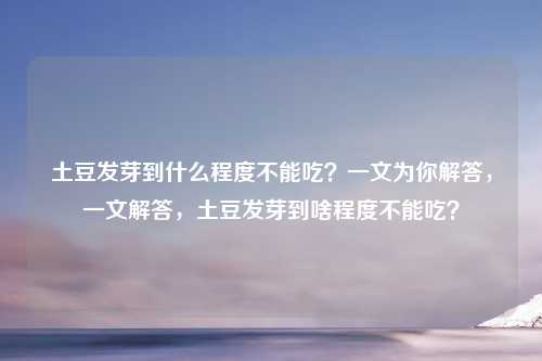 土豆发芽到什么程度不能吃？一文为你解答，一文解答，土豆发芽到啥程度不能吃？