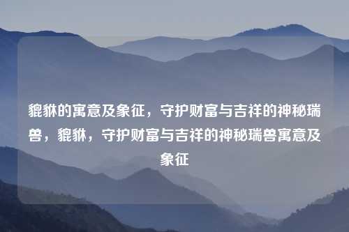 貔貅的寓意及象征,守护财富与吉祥的神秘瑞兽,貔貅,守护财富与吉祥的神秘瑞兽寓意及象征