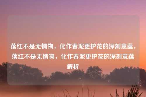 落红不是无情物,化作春泥更护花的深刻意蕴,落红不是无情物,化作春泥更护花的深刻意蕴解析