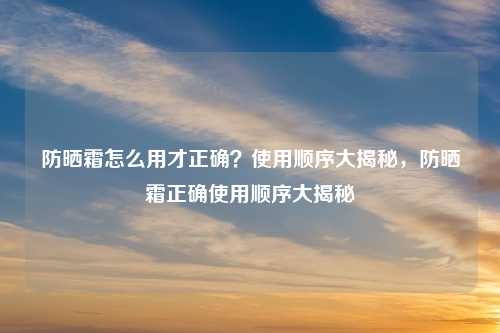 防晒霜怎么用才正确?使用顺序大揭秘,防晒霜正确使用顺序大揭秘