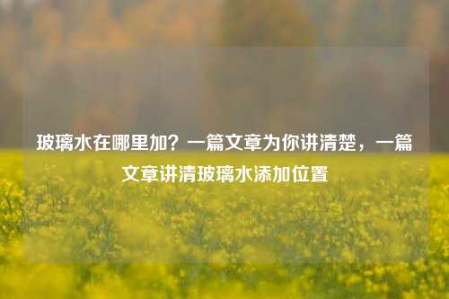 玻璃水在哪里加？一篇文章为你讲清楚，一篇文章讲清玻璃水添加位置