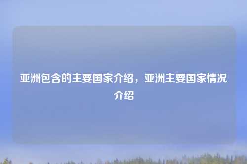 亚洲包含的主要国家介绍,亚洲主要国家情况介绍