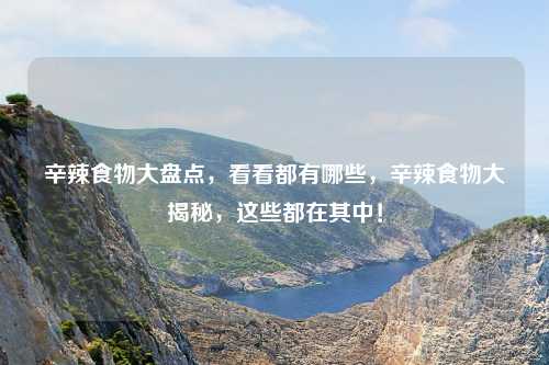 辛辣食物大盘点,看看都有哪些,辛辣食物大揭秘,这些都在其中!