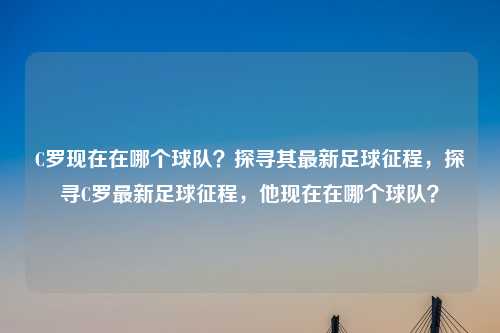 C罗现在在哪个球队？探寻其最新足球征程，探寻C罗最新足球征程，他现在在哪个球队？