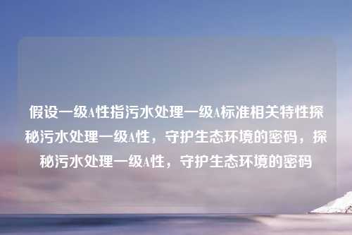 假设一级A性指污水处理一级A标准相关特性探秘污水处理一级A性,守护生态环境的密码,探秘污水处理一级A性,守护生态环境的密码