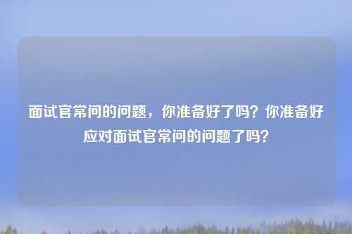 面试官常问的问题,你准备好了吗?你准备好应对面试官常问的问题了吗?