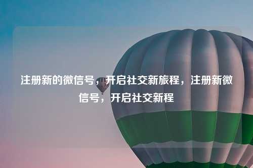 注册新的微信号,开启社交新旅程,注册新微信号,开启社交新程