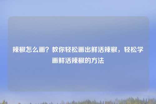 辣椒怎么画?教你轻松画出鲜活辣椒,轻松学画鲜活辣椒的方法