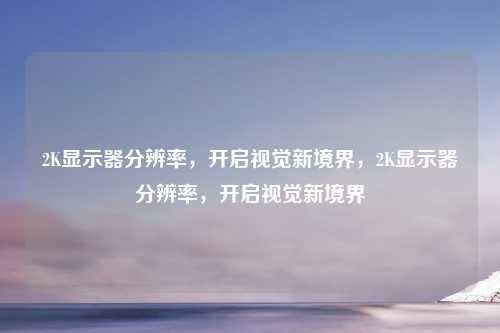 2K显示器分辨率，开启视觉新境界，2K显示器分辨率，开启视觉新境界