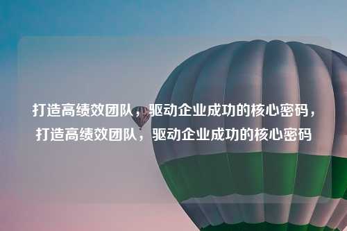 打造高绩效团队,驱动企业成功的核心密码,打造高绩效团队,驱动企业成功的核心密码