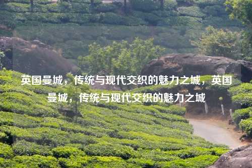 英国曼城，传统与现代交织的魅力之城，英国曼城，传统与现代交织的魅力之城