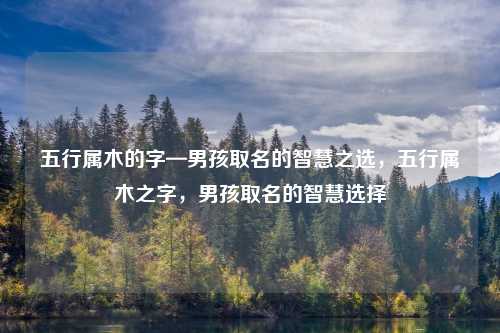 五行属木的字—男孩取名的智慧之选,五行属木之字,男孩取名的智慧选择