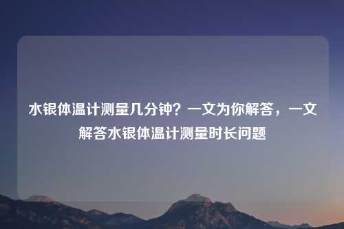 水银体温计测量几分钟?一文为你解答,一文解答水银体温计测量时长问题