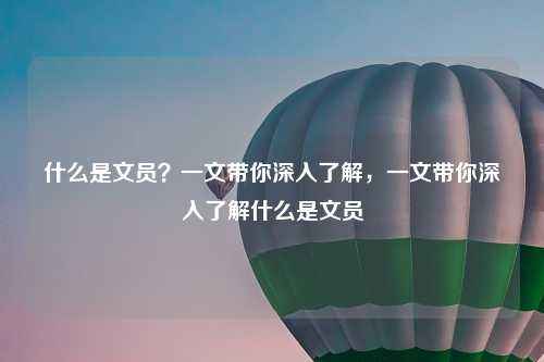 什么是文员?一文带你深入了解,一文带你深入了解什么是文员