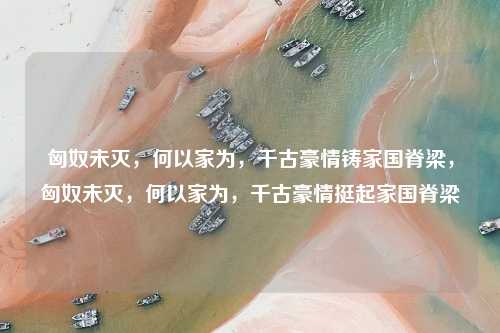 匈奴未灭,何以家为,千古豪情铸家国脊梁,匈奴未灭,何以家为,千古豪情挺起家国脊梁