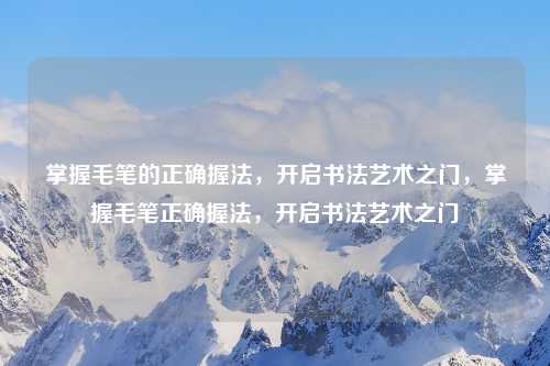 掌握毛笔的正确握法,开启书法艺术之门,掌握毛笔正确握法,开启书法艺术之门