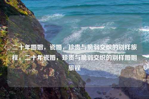 二十年婚姻，瓷婚，珍贵与脆弱交织的别样旅程，二十年瓷婚，珍贵与脆弱交织的别样婚姻旅程