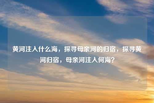 黄河注入什么海,探寻母亲河的归宿,探寻黄河归宿,母亲河注入何海?