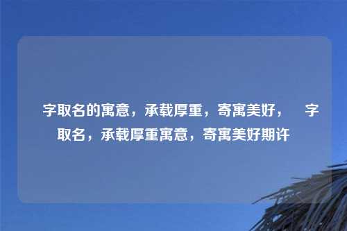 垚字取名的寓意，承载厚重，寄寓美好，垚字取名，承载厚重寓意，寄寓美好期许