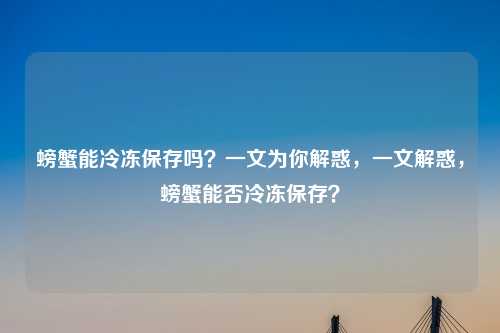 螃蟹能冷冻保存吗?一文为你解惑,一文解惑,螃蟹能否冷冻保存?