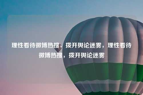 理性看待微博热搜,拨开舆论迷雾,理性看待微博热搜,拨开舆论迷雾
