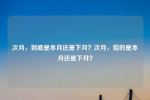 次月,到底是本月还是下月?次月,指的是本月还是下月?