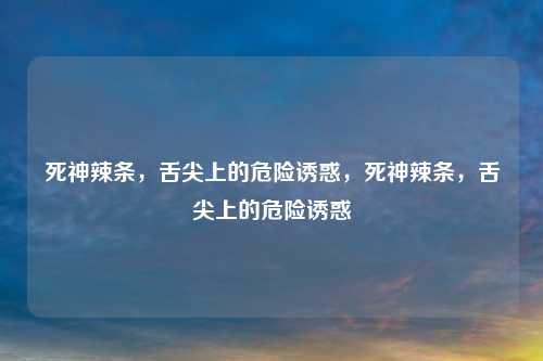 死神辣条，舌尖上的危险诱惑，死神辣条，舌尖上的危险诱惑