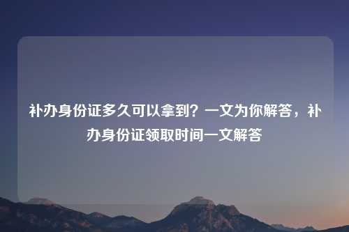补办身份证多久可以拿到?一文为你解答,补办身份证领取时间一文解答