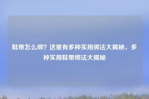 鞋带怎么绑?这里有多种实用绑法大揭秘,多种实用鞋带绑法大揭秘