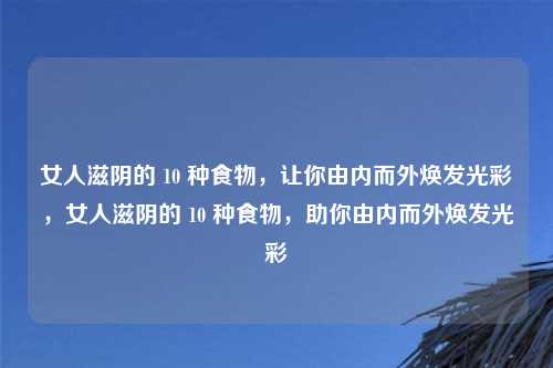 女人滋阴的 10 种食物,让你由内而外焕发光彩,女人滋阴的 10 种食物,助你由内而外焕发光彩