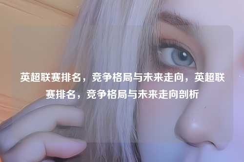 英超联赛排名,竞争格局与未来走向,英超联赛排名,竞争格局与未来走向剖析