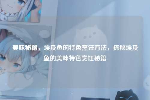 美味秘籍,埃及鱼的特色烹饪方法,探秘埃及鱼的美味特色烹饪秘籍