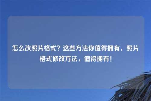 怎么改照片格式?这些方法你值得拥有,照片格式修改方法,值得拥有!