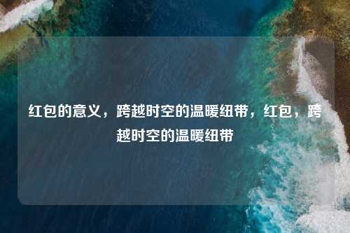 红包的意义,跨越时空的温暖纽带,红包,跨越时空的温暖纽带