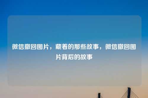 微信撤回图片,藏着的那些故事,微信撤回图片背后的故事