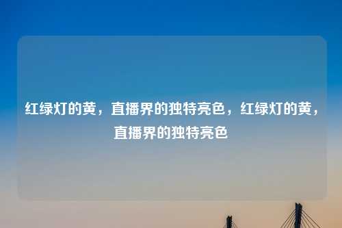 红绿灯的黄，直播界的独特亮色，红绿灯的黄，直播界的独特亮色